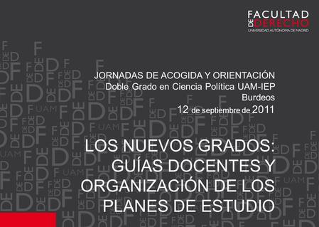 JORNADAS DE ACOGIDA Y ORIENTACIÓN Doble Grado en Ciencia Política UAM-IEP Burdeos 12 de septiembre de 2011 LOS NUEVOS GRADOS: GUÍAS DOCENTES Y ORGANIZACIÓN.