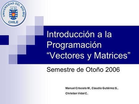 Introducción a la Programación “Vectores y Matrices” Semestre de Otoño 2006 Manuel Crisosto M., Claudio Gutiérrez S., Christian Vidal C.