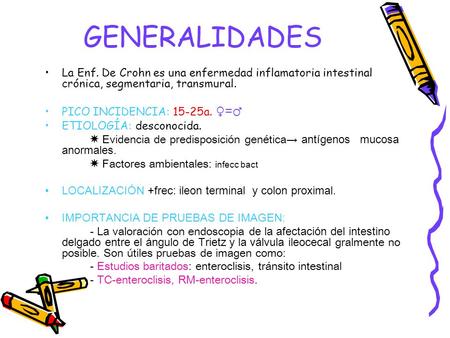 GENERALIDADES La Enf. De Crohn es una enfermedad inflamatoria intestinal crónica, segmentaria, transmural. PICO INCIDENCIA: 15-25a. ♀=♂ ETIOLOGÍA: desconocida.
