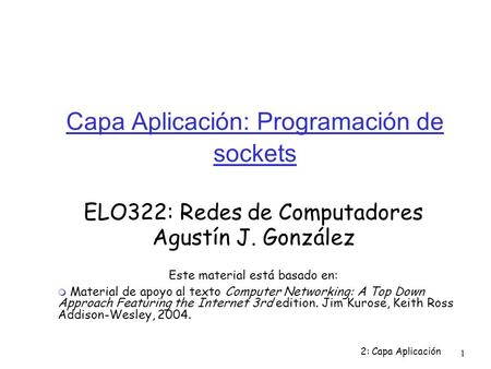 2: Capa Aplicación 1 Capa Aplicación: Programación de sockets ELO322: Redes de Computadores Agustín J. González Este material está basado en:  Material.