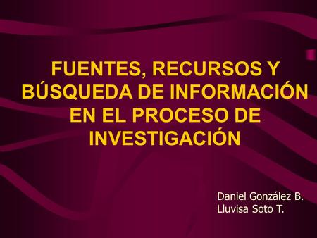 FUENTES, RECURSOS Y BÚSQUEDA DE INFORMACIÓN EN EL PROCESO DE INVESTIGACIÓN Daniel González B. Lluvisa Soto T.