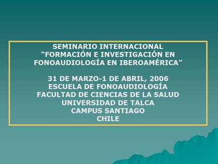 SEMINARIO INTERNACIONAL “FORMACIÓN E INVESTIGACIÓN EN FONOAUDIOLOGÍA EN IBEROAMÉRICA” 31 DE MARZO-1 DE ABRIL, 2006 ESCUELA DE FONOAUDIOLOGÍA FACULTAD DE.