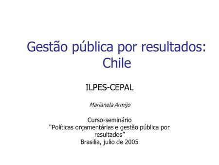 Gestão pública por resultados: Chile ILPES-CEPAL Marianela Armijo Curso-seminário “Políticas orçamentárias e gestão pública por resultados” Brasilia, julio.