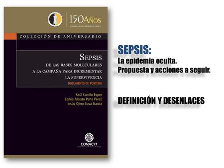 DEFINICIÓN Y DESENLACES SEPSIS: La epidemia oculta. Propuesta y acciones a seguir. SEPSIS: La epidemia oculta. Propuesta y acciones a seguir.