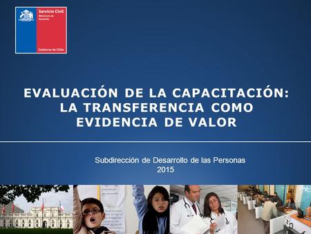 EVALUACIÓN DE LA CAPACITACIÓN: LA TRANSFERENCIA COMO EVIDENCIA DE VALOR Subdirección de Desarrollo de las Personas 2015.