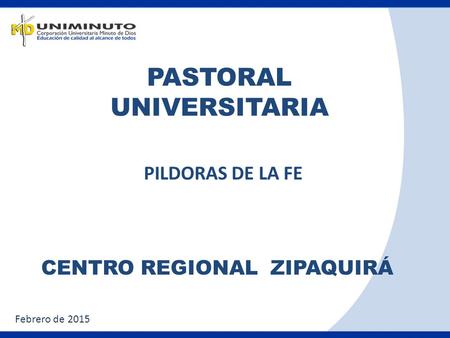 PASTORAL UNIVERSITARIA CENTRO REGIONAL ZIPAQUIRÁ PILDORAS DE LA FE Febrero de 2015.