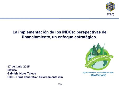 E3G La implementación de los INDCs: perspectivas de financiamiento, un enfoque estratégico. 17 de junio 2015 México Gabriela Moya Toledo E3G – Third Generation.