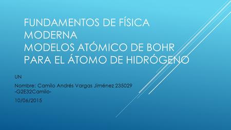 Fundamentos de Física Moderna Modelos Atómico de Bohr para el átomo de hidrógeno Nombre: Camilo Andrés Vargas Jiménez 235029 -G2E32Camilo- 10/06/2015.