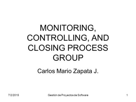7/2/2015Gestión de Proyectos de Software1 MONITORING, CONTROLLING, AND CLOSING PROCESS GROUP Carlos Mario Zapata J.