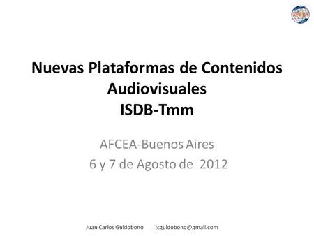 Nuevas Plataformas de Contenidos Audiovisuales ISDB-Tmm AFCEA-Buenos Aires 6 y 7 de Agosto de 2012 Juan Carlos Guidobono