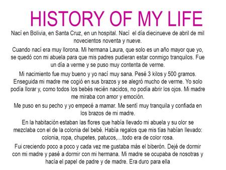 HISTORY OF MY LIFE Nací en Bolivia, en Santa Cruz, en un hospital. Nací el día diecinueve de abril de mil novecientos noventa y nueve. Cuando nací era.