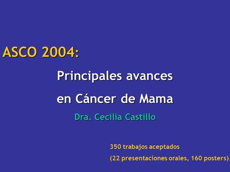 ASCO 2004 : Principales avances en Cáncer de Mama Dra. Cecilia Castillo 350 trabajos aceptados (22 presentaciones orales, 160 posters)