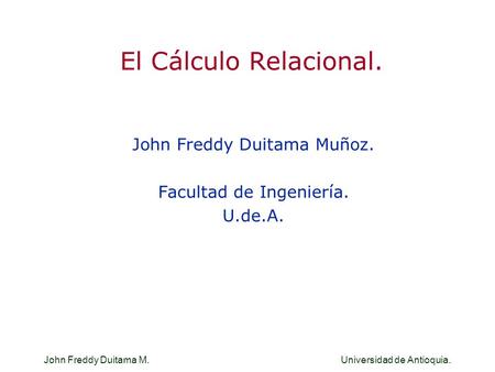 John Freddy Duitama M. Universidad de Antioquia. El Cálculo Relacional. John Freddy Duitama Muñoz. Facultad de Ingeniería. U.de.A. John Freddy Duitama.