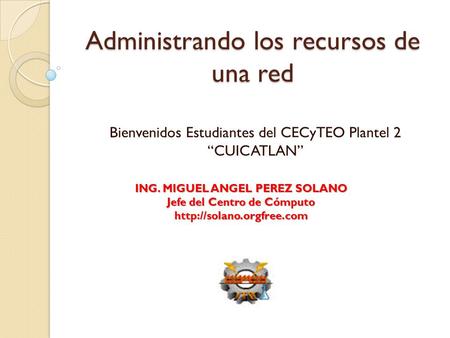 Administrando los recursos de una red Bienvenidos Estudiantes del CECyTEO Plantel 2 “CUICATLAN” ING. MIGUEL ANGEL PEREZ SOLANO Jefe del Centro de Cómputo.