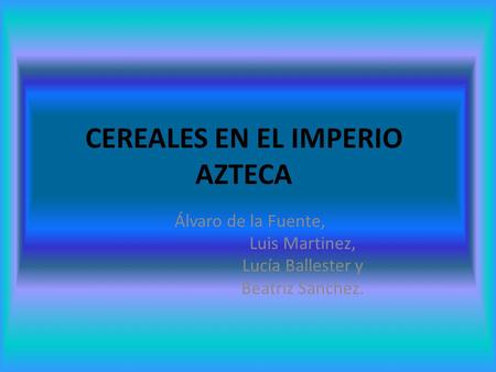 CEREALES EN EL IMPERIO AZTECA Álvaro de la Fuente, Luis Martinez, Lucía Ballester y Beatriz Sánchez.