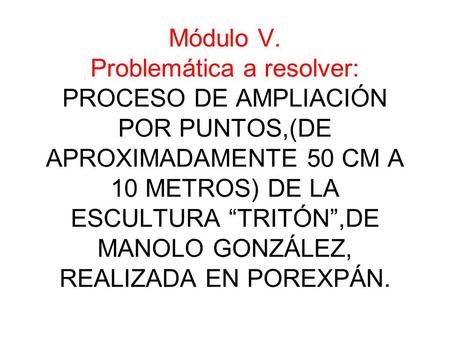Módulo V. Problemática a resolver: PROCESO DE AMPLIACIÓN POR PUNTOS,(DE APROXIMADAMENTE 50 CM A 10 METROS) DE LA ESCULTURA “TRITÓN”,DE MANOLO GONZÁLEZ,