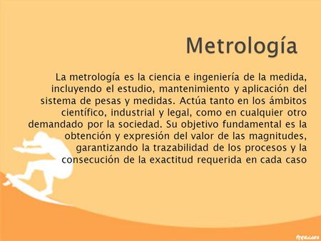 Metrología La metrología es la ciencia e ingeniería de la medida, incluyendo el estudio, mantenimiento y aplicación del sistema de pesas y medidas. Actúa.