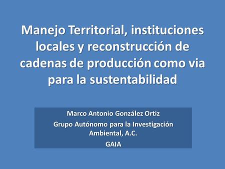 Manejo Territorial, instituciones locales y reconstrucción de cadenas de producción como via para la sustentabilidad Marco Antonio González Ortiz Grupo.