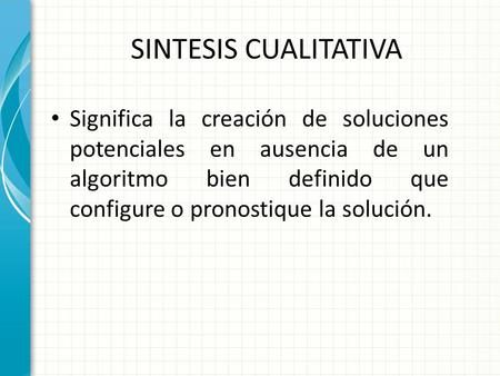 SINTESIS CUALITATIVA Significa la creación de soluciones potenciales en ausencia de un algoritmo bien definido que configure o pronostique la solución.