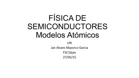 FÍSICA DE SEMICONDUCTORES Modelos Atómicos UN Jan Alvaro Mazorco Garcia FSC16jan 27/05/15.
