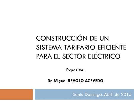 CONSTRUCCIÓN DE UN SISTEMA TARIFARIO EFICIENTE PARA EL SECTOR ELÉCTRICO Santo Domingo, Abril de 2015 Expositor: Dr. Miguel REVOLO ACEVEDO.