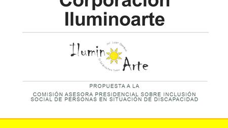 Corporación Iluminoarte PROPUESTA A LA COMISIÓN ASESORA PRESIDENCIAL SOBRE INCLUSIÓN SOCIAL DE PERSONAS EN SITUACIÓN DE DISCAPACIDAD.