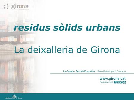 Www.girona.cat Segueix-nos! La Caseta - Serveis Educatius. Servei Municipal d’Educació residus sòlids urbans La deixalleria de Girona.