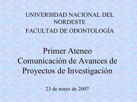 Primer Ateneo Comunicación de Avances de Proyectos de Investigación 23 de mayo de 2007 UNIVERSIDAD NACIONAL DEL NORDESTE FACULTAD DE ODONTOLOGÍA.