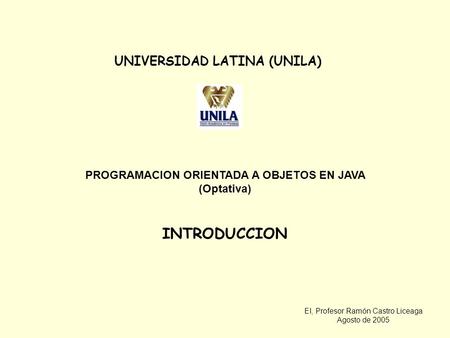 EI, Profesor Ramón Castro Liceaga Agosto de 2005 UNIVERSIDAD LATINA (UNILA) PROGRAMACION ORIENTADA A OBJETOS EN JAVA (Optativa) INTRODUCCION.