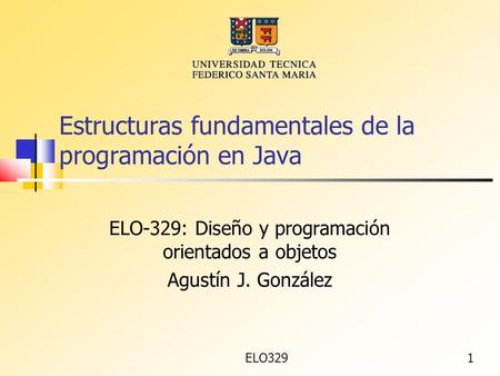 ELO3291 Estructuras fundamentales de la programación en Java ELO-329: Diseño y programación orientados a objetos Agustín J. González.