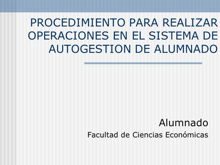 PROCEDIMIENTO PARA REALIZAR OPERACIONES EN EL SISTEMA DE AUTOGESTION DE ALUMNADO Alumnado Facultad de Ciencias Económicas.