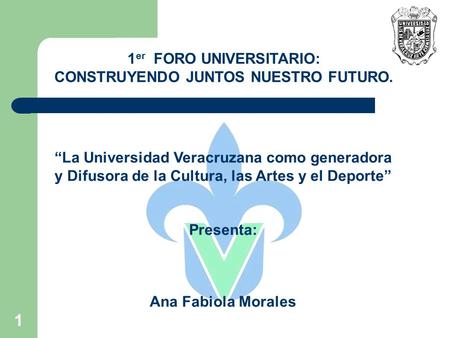 1 “La Universidad Veracruzana como generadora y Difusora de la Cultura, las Artes y el Deporte” Presenta: Ana Fabiola Morales 1 er FORO UNIVERSITARIO: