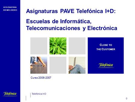 ACELERAR PARA SER MÁS LÍDERES 0 Curso 2006-2007 Telefónica I+D C LOSE TO THE C USTOMER Asignaturas PAVE Telefónica I+D: Escuelas de Informática, Telecomunicaciones.
