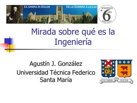 Mirada sobre qué es la Ingeniería Agustín J. González Universidad Técnica Federico Santa María.