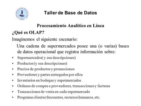 Taller de Base de Datos Procesamiento Analítico en Línea ¿Qué es OLAP? Imaginemos el siguiente escenario: Una cadena de supermercados posee una (o varias)