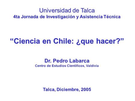 Universidad de Talca 4ta Jornada de Investigación y Asistencia Técnica “Ciencia en Chile: ¿que hacer?” Dr. Pedro Labarca Centro de Estudios Científicos,
