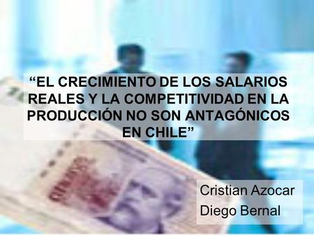 “EL CRECIMIENTO DE LOS SALARIOS REALES Y LA COMPETITIVIDAD EN LA PRODUCCIÓN NO SON ANTAGÓNICOS EN CHILE” Cristian Azocar Diego Bernal.