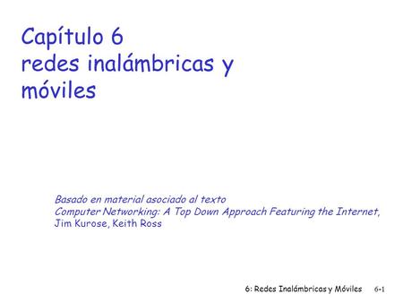 6: Redes Inalámbricas y Móviles6-1 Capítulo 6 redes inalámbricas y móviles Basado en material asociado al texto Computer Networking: A Top Down Approach.