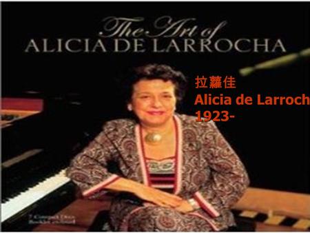 拉蘿佳 Alicia de Larrocha 1923-. 拉蘿佳 出生於西班牙巴塞隆納 出生於西班牙巴塞隆納 五歲第一次公開演出 五歲第一次公開演出 個子嬌小 個子嬌小 母親與阿姨都是西班牙作曲家葛拉納多斯 (Enrique Granados) 的學生 母親與阿姨都是西班牙作曲家葛拉納多斯 (Enrique.