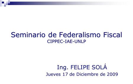 Seminario de Federalismo Fiscal CIPPEC-IAE-UNLP Ing. FELIPE SOLÁ Jueves 17 de Diciembre de 2009.