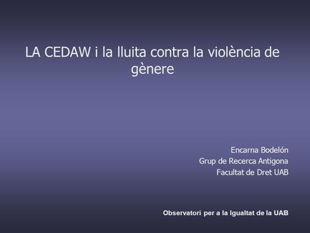 LA CEDAW i la lluita contra la violència de gènere Encarna Bodelón Grup de Recerca Antigona Facultat de Dret UAB Observatori per a la Igualtat de la UAB.