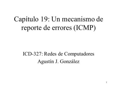 1 Capítulo 19: Un mecanismo de reporte de errores (ICMP) ICD-327: Redes de Computadores Agustín J. González.