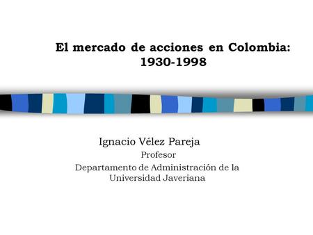 El mercado de acciones en Colombia: 1930-1998 Ignacio Vélez Pareja Profesor Departamento de Administración de la Universidad Javeriana.