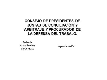 CONSEJO DE PRESIDENTES DE JUNTAS DE CONCILIACIÓN Y ARBITRAJE Y PROCURADOR DE LA DEFENSA DEL TRABAJO. Segunda sesión Fecha de Actualización 04/06/2015.