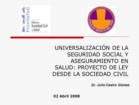 UNIVERSALIZACIÓN DE LA SEGURIDAD SOCIAL Y ASEGURAMIENTO EN SALUD: PROYECTO DE LEY DESDE LA SOCIEDAD CIVIL Dr. Julio Castro Gómez 02 Abril 2008.