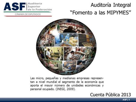ASF | 1 Auditoría Integral “Fomento a las MIPYMES” Cuenta Pública 2013 Las micro, pequeñas y medianas empresas represen- tan a nivel mundial el segmento.