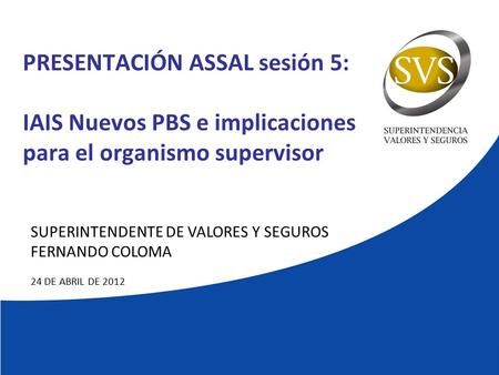 PRESENTACIÓN ASSAL sesión 5: IAIS Nuevos PBS e implicaciones para el organismo supervisor SUPERINTENDENTE DE VALORES Y SEGUROS FERNANDO COLOMA 24 DE ABRIL.