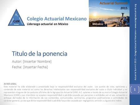 Actuarial Summit 2015 – Colegio Actuarial Mexicano – www.colegioactuarial.org Titulo de la ponencia Autor: [Insertar Nombre] Fecha: [Insertar Fecha] AVISO.