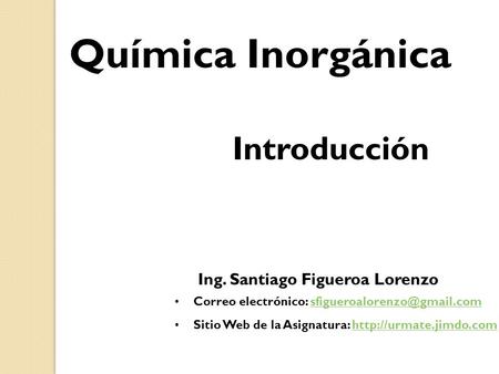 Química Inorgánica Introducción Ing. Santiago Figueroa Lorenzo Correo electrónico: Sitio Web de la.