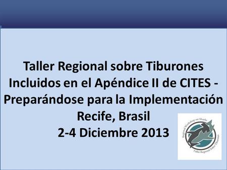 Taller Regional sobre Tiburones Incluidos en el Apéndice II de CITES - Preparándose para la Implementación Recife, Brasil 2-4 Diciembre 2013.